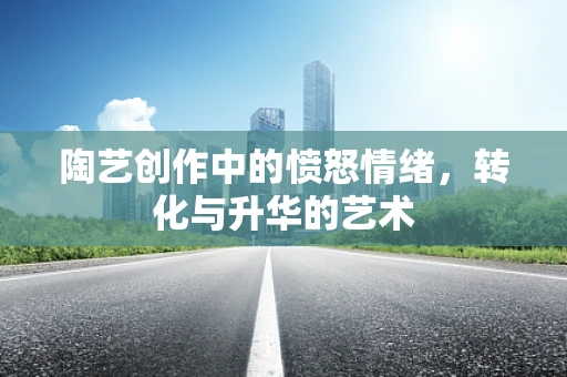 陶艺创作中的愤怒情绪，转化与升华的艺术