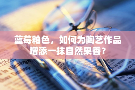蓝莓釉色，如何为陶艺作品增添一抹自然果香？