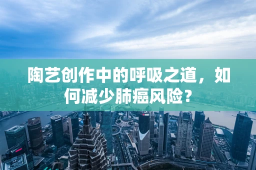 陶艺创作中的呼吸之道，如何减少肺癌风险？