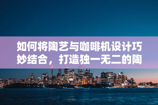 如何将陶艺与咖啡机设计巧妙结合，打造独一无二的陶艺咖啡时光？