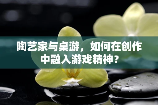 陶艺家与桌游，如何在创作中融入游戏精神？