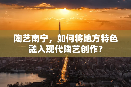 陶艺南宁，如何将地方特色融入现代陶艺创作？