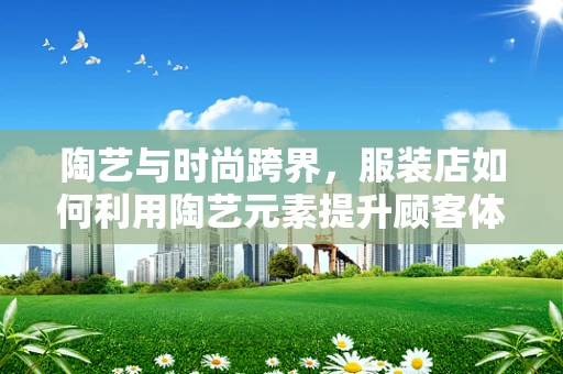 陶艺与时尚跨界，服装店如何利用陶艺元素提升顾客体验？