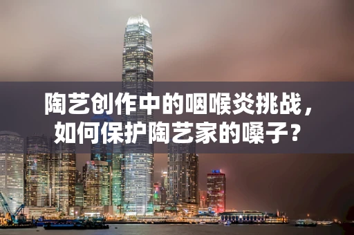 陶艺创作中的咽喉炎挑战，如何保护陶艺家的嗓子？