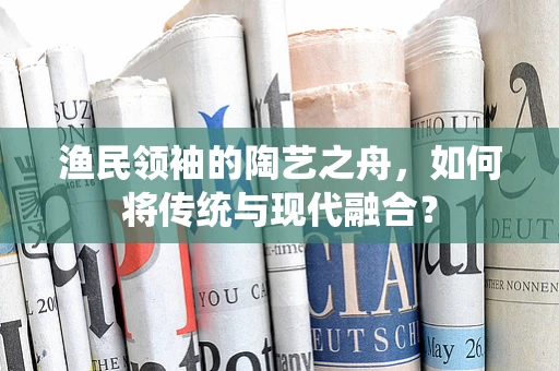 渔民领袖的陶艺之舟，如何将传统与现代融合？