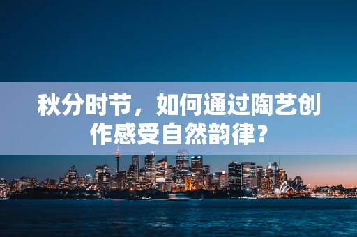 秋分时节，如何通过陶艺创作感受自然韵律？