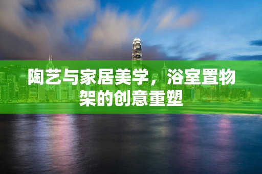 陶艺与家居美学，浴室置物架的创意重塑