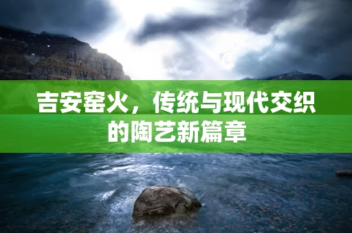 吉安窑火，传统与现代交织的陶艺新篇章