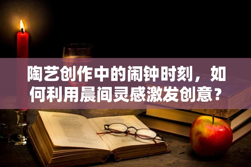 陶艺创作中的闹钟时刻，如何利用晨间灵感激发创意？