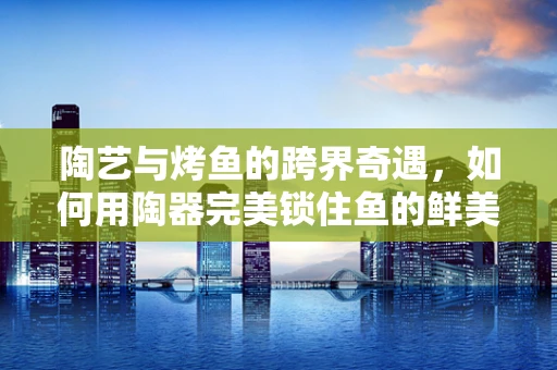 陶艺与烤鱼的跨界奇遇，如何用陶器完美锁住鱼的鲜美？