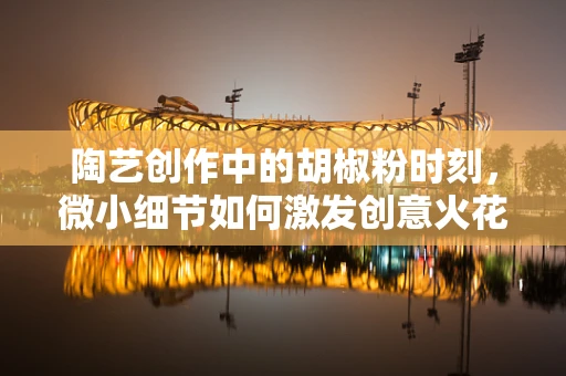 陶艺创作中的胡椒粉时刻，微小细节如何激发创意火花？