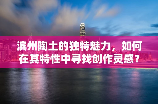 滨州陶土的独特魅力，如何在其特性中寻找创作灵感？