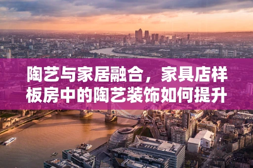 陶艺与家居融合，家具店样板房中的陶艺装饰如何提升空间美感？