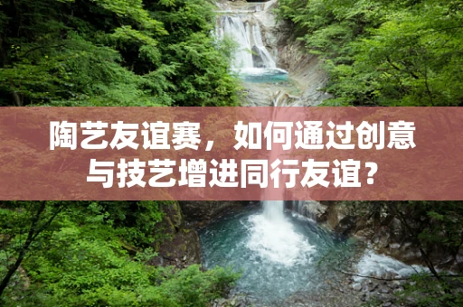 陶艺友谊赛，如何通过创意与技艺增进同行友谊？