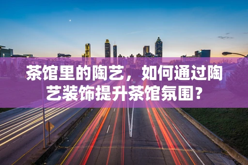 茶馆里的陶艺，如何通过陶艺装饰提升茶馆氛围？