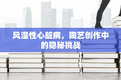 风湿性心脏病，陶艺创作中的隐秘挑战