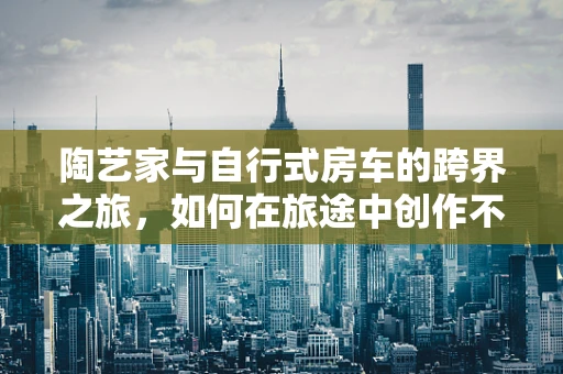 陶艺家与自行式房车的跨界之旅，如何在旅途中创作不间断？