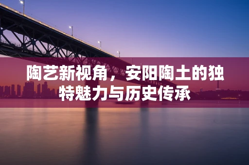 陶艺新视角，安阳陶土的独特魅力与历史传承