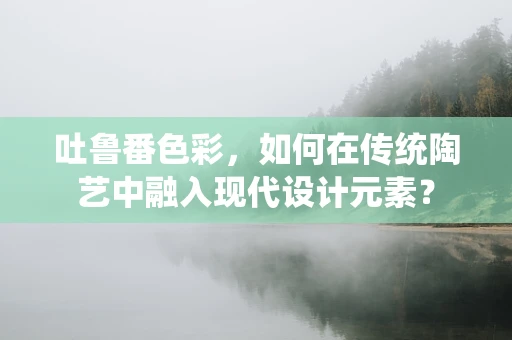 吐鲁番色彩，如何在传统陶艺中融入现代设计元素？
