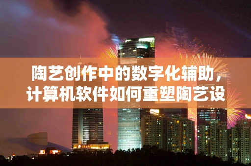 陶艺创作中的数字化辅助，计算机软件如何重塑陶艺设计流程？