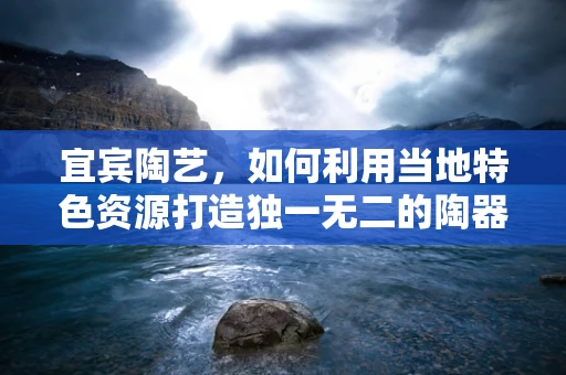 宜宾陶艺，如何利用当地特色资源打造独一无二的陶器？