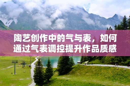 陶艺创作中的气与表，如何通过气表调控提升作品质感？