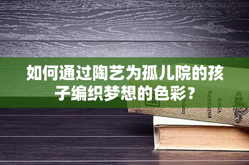 如何通过陶艺为孤儿院的孩子编织梦想的色彩？