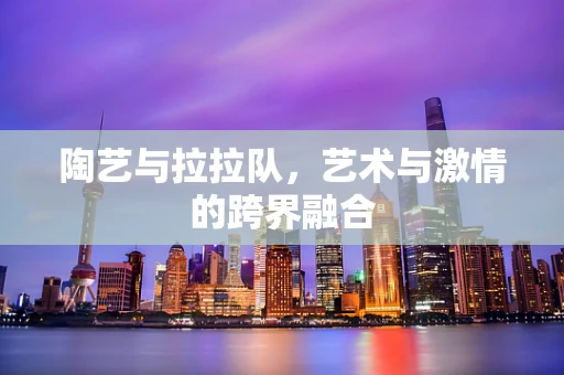 陶艺与拉拉队，艺术与激情的跨界融合