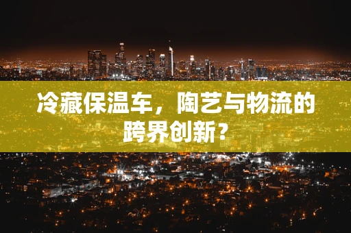 冷藏保温车，陶艺与物流的跨界创新？