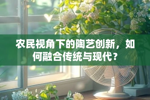 农民视角下的陶艺创新，如何融合传统与现代？