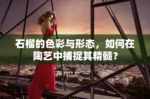 石榴的色彩与形态，如何在陶艺中捕捉其精髓？