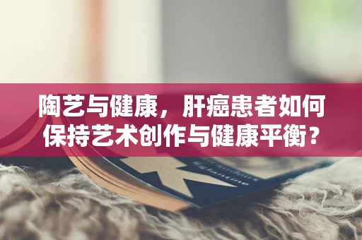 陶艺与健康，肝癌患者如何保持艺术创作与健康平衡？