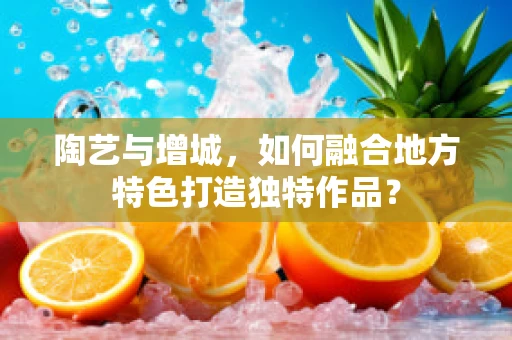 陶艺与增城，如何融合地方特色打造独特作品？