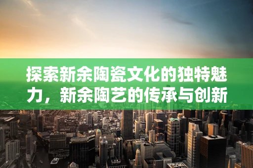 探索新余陶瓷文化的独特魅力，新余陶艺的传承与创新之路