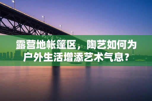 露营地帐篷区，陶艺如何为户外生活增添艺术气息？