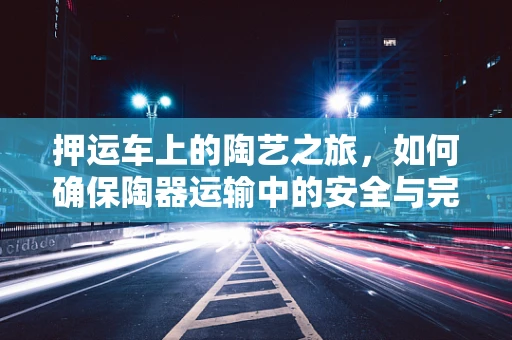 押运车上的陶艺之旅，如何确保陶器运输中的安全与完整？