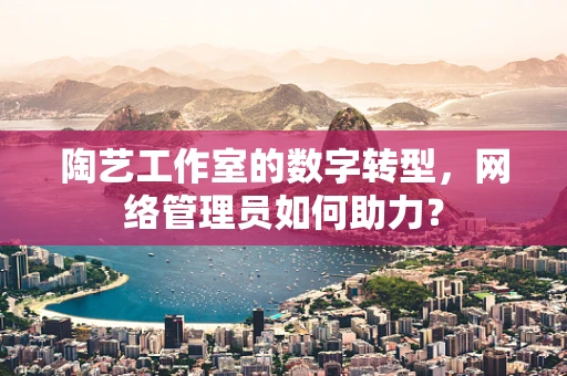 陶艺工作室的数字转型，网络管理员如何助力？