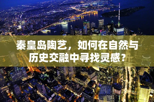 秦皇岛陶艺，如何在自然与历史交融中寻找灵感？