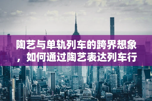陶艺与单轨列车的跨界想象，如何通过陶艺表达列车行进的流畅与力量？