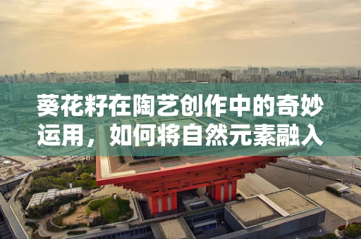 葵花籽在陶艺创作中的奇妙运用，如何将自然元素融入艺术？