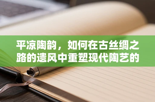 平凉陶韵，如何在古丝绸之路的遗风中重塑现代陶艺的灵魂？