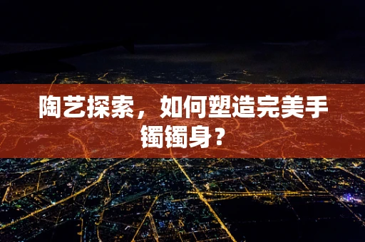 陶艺探索，如何塑造完美手镯镯身？