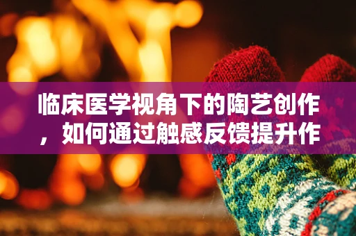 临床医学视角下的陶艺创作，如何通过触感反馈提升作品精准度？