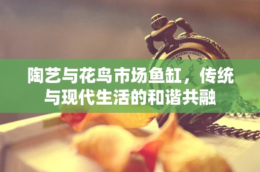 陶艺与花鸟市场鱼缸，传统与现代生活的和谐共融