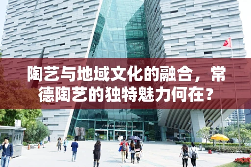 陶艺与地域文化的融合，常德陶艺的独特魅力何在？
