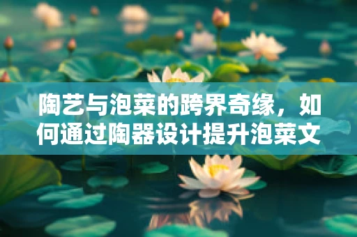 陶艺与泡菜的跨界奇缘，如何通过陶器设计提升泡菜文化体验？