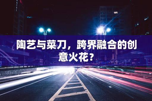 陶艺与菜刀，跨界融合的创意火花？