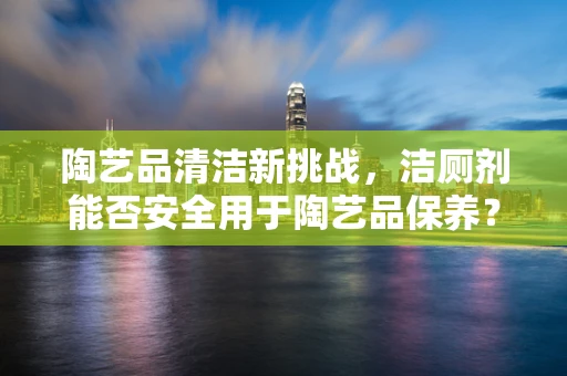 陶艺品清洁新挑战，洁厕剂能否安全用于陶艺品保养？
