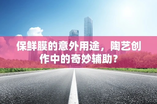 保鲜膜的意外用途，陶艺创作中的奇妙辅助？