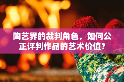 陶艺界的裁判角色，如何公正评判作品的艺术价值？